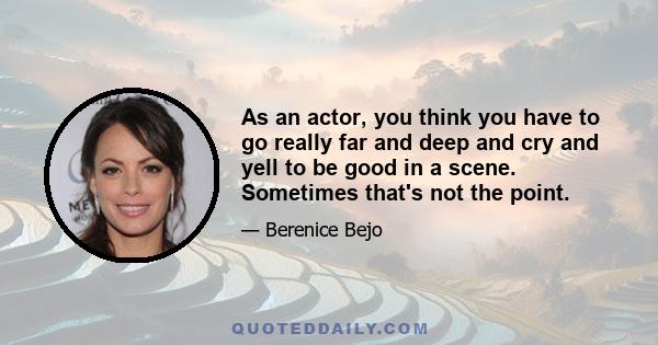 As an actor, you think you have to go really far and deep and cry and yell to be good in a scene. Sometimes that's not the point.