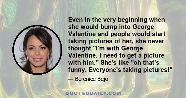 Even in the very beginning when she would bump into George Valentine and people would start taking pictures of her, she never thought I'm with George Valentine. I need to get a picture with him. She's like oh that's