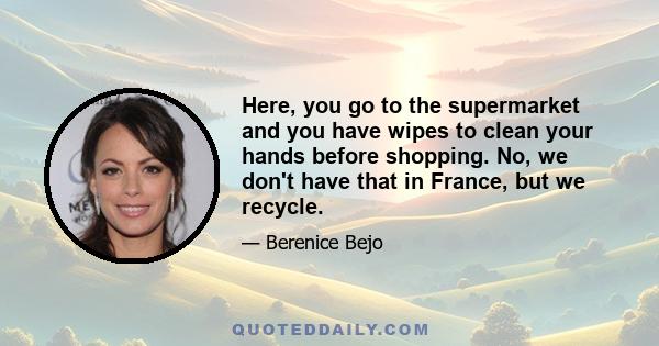 Here, you go to the supermarket and you have wipes to clean your hands before shopping. No, we don't have that in France, but we recycle.