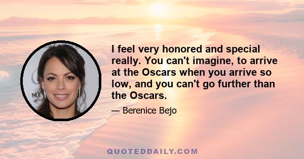 I feel very honored and special really. You can't imagine, to arrive at the Oscars when you arrive so low, and you can't go further than the Oscars.