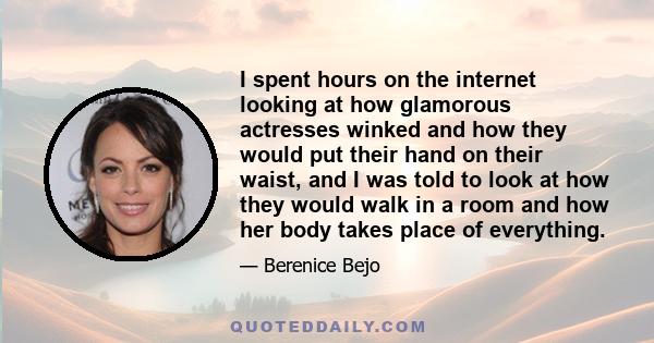 I spent hours on the internet looking at how glamorous actresses winked and how they would put their hand on their waist, and I was told to look at how they would walk in a room and how her body takes place of