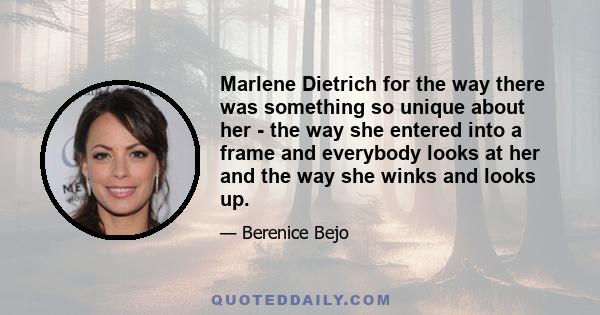 Marlene Dietrich for the way there was something so unique about her - the way she entered into a frame and everybody looks at her and the way she winks and looks up.