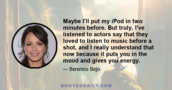 Maybe I'll put my iPod in two minutes before. But truly, I've listened to actors say that they loved to listen to music before a shot, and I really understand that now because it puts you in the mood and gives you