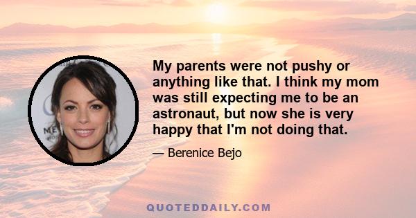 My parents were not pushy or anything like that. I think my mom was still expecting me to be an astronaut, but now she is very happy that I'm not doing that.