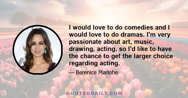 I would love to do comedies and I would love to do dramas. I'm very passionate about art, music, drawing, acting, so I'd like to have the chance to get the larger choice regarding acting.