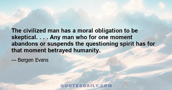 The civilized man has a moral obligation to be skeptical. . . . Any man who for one moment abandons or suspends the questioning spirit has for that moment betrayed humanity.