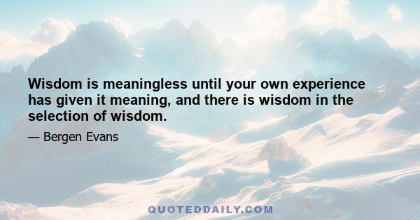 Wisdom is meaningless until your own experience has given it meaning, and there is wisdom in the selection of wisdom.