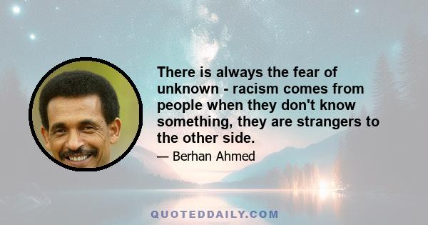 There is always the fear of unknown - racism comes from people when they don't know something, they are strangers to the other side.