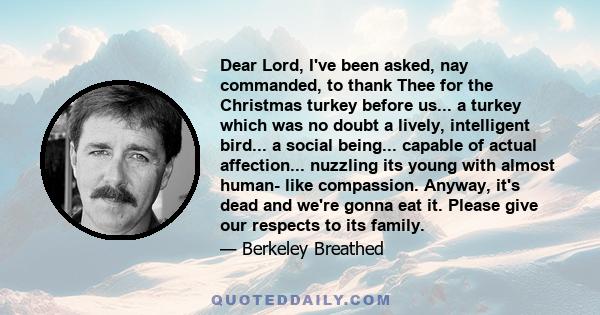 Dear Lord, I've been asked, nay commanded, to thank Thee for the Christmas turkey before us... a turkey which was no doubt a lively, intelligent bird... a social being... capable of actual affection... nuzzling its