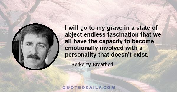 I will go to my grave in a state of abject endless fascination that we all have the capacity to become emotionally involved with a personality that doesn't exist.