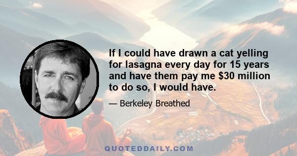 If I could have drawn a cat yelling for lasagna every day for 15 years and have them pay me $30 million to do so, I would have.