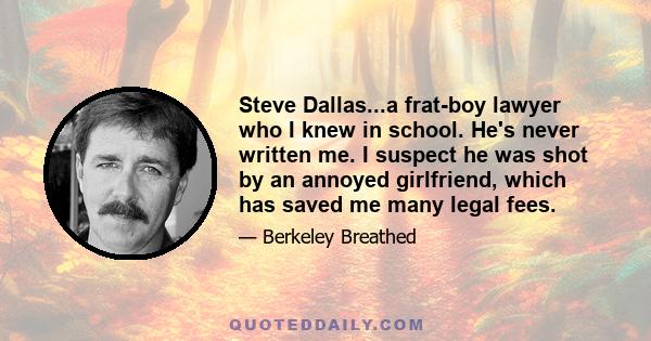 Steve Dallas...a frat-boy lawyer who I knew in school. He's never written me. I suspect he was shot by an annoyed girlfriend, which has saved me many legal fees.