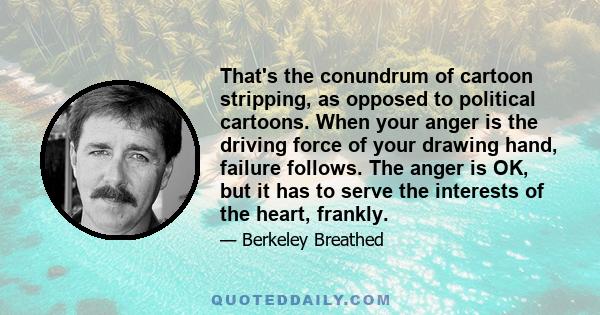 That's the conundrum of cartoon stripping, as opposed to political cartoons. When your anger is the driving force of your drawing hand, failure follows. The anger is OK, but it has to serve the interests of the heart,