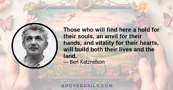 Those who will find here a hold for their souls, an anvil for their hands, and vitality for their hearts, will build both their lives and the land.