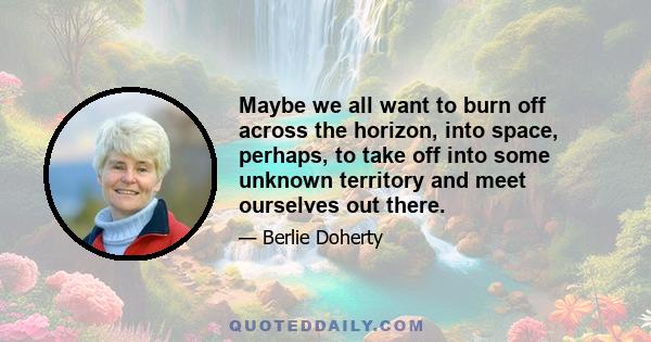 Maybe we all want to burn off across the horizon, into space, perhaps, to take off into some unknown territory and meet ourselves out there.