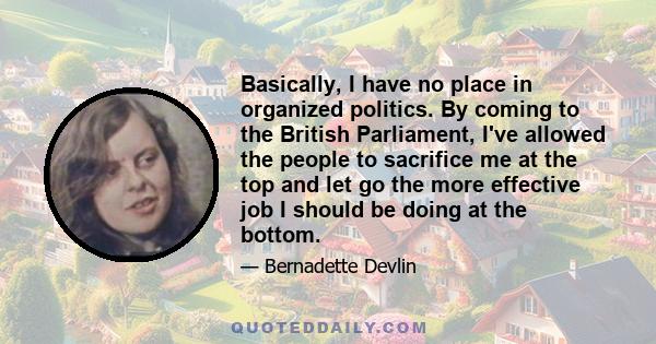 Basically, I have no place in organized politics. By coming to the British Parliament, I've allowed the people to sacrifice me at the top and let go the more effective job I should be doing at the bottom.