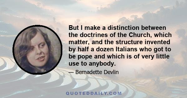 But I make a distinction between the doctrines of the Church, which matter, and the structure invented by half a dozen Italians who got to be pope and which is of very little use to anybody.