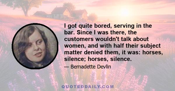 I got quite bored, serving in the bar. Since I was there, the customers wouldn't talk about women, and with half their subject matter denied them, it was: horses, silence; horses, silence.