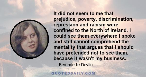 It did not seem to me that prejudice, poverty, discrimination, repression and racism were confined to the North of Ireland. I could see them everywhere I spoke and still cannot comprehend the mentality that argues that