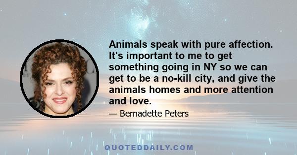 Animals speak with pure affection. It's important to me to get something going in NY so we can get to be a no-kill city, and give the animals homes and more attention and love.