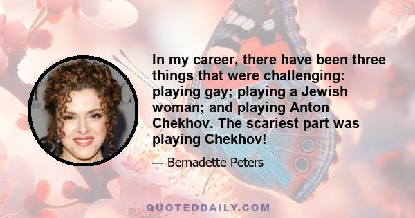 In my career, there have been three things that were challenging: playing gay; playing a Jewish woman; and playing Anton Chekhov. The scariest part was playing Chekhov!