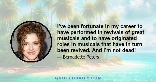 I've been fortunate in my career to have performed in revivals of great musicals and to have originated roles in musicals that have in turn been revived. And I'm not dead!