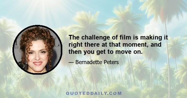 The challenge of film is making it right there at that moment, and then you get to move on.