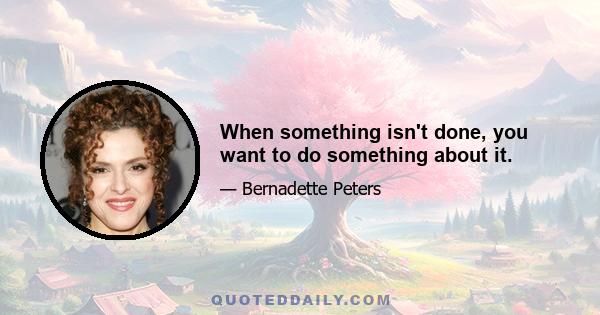 When something isn't done, you want to do something about it.