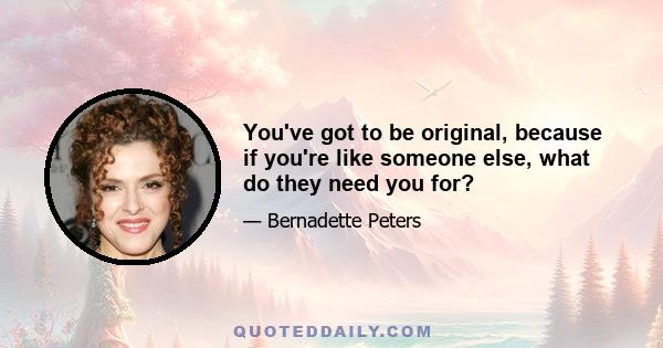 You've got to be original, because if you're like someone else, what do they need you for?