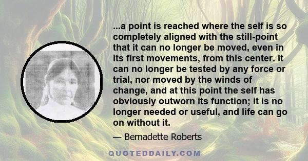 ...a point is reached where the self is so completely aligned with the still-point that it can no longer be moved, even in its first movements, from this center. It can no longer be tested by any force or trial, nor