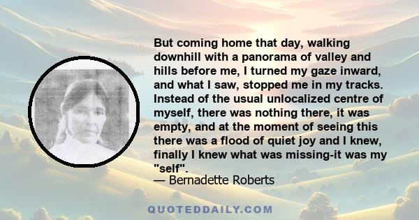 But coming home that day, walking downhill with a panorama of valley and hills before me, I turned my gaze inward, and what I saw, stopped me in my tracks. Instead of the usual unlocalized centre of myself, there was