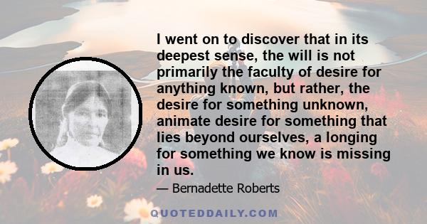 I went on to discover that in its deepest sense, the will is not primarily the faculty of desire for anything known, but rather, the desire for something unknown, animate desire for something that lies beyond ourselves, 