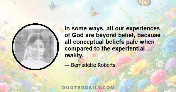 In some ways, all our experiences of God are beyond belief, because all conceptual beliefs pale when compared to the experiential reality.