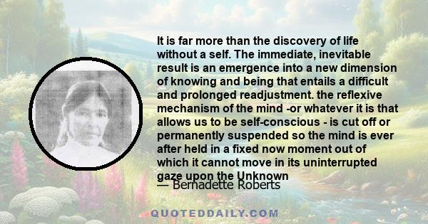 It is far more than the discovery of life without a self. The immediate, inevitable result is an emergence into a new dimension of knowing and being that entails a difficult and prolonged readjustment. the reflexive