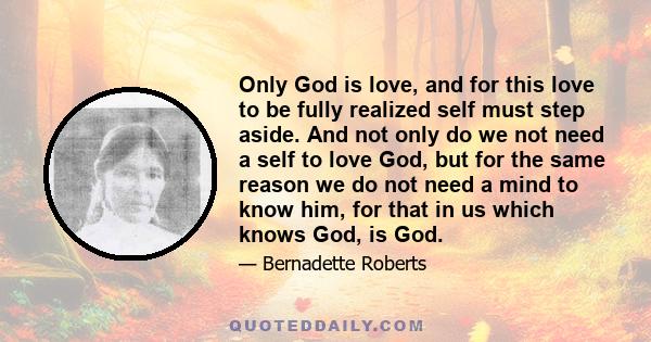 Only God is love, and for this love to be fully realized self must step aside. And not only do we not need a self to love God, but for the same reason we do not need a mind to know him, for that in us which knows God,