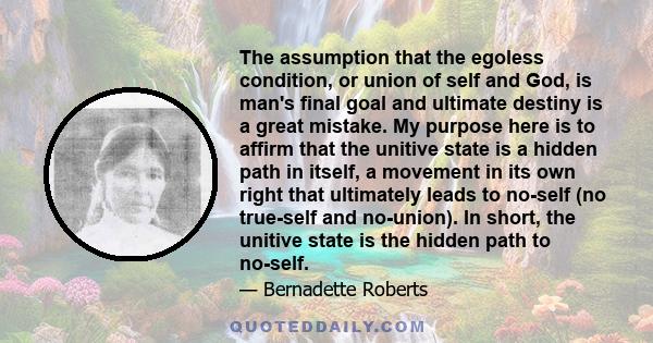 The assumption that the egoless condition, or union of self and God, is man's final goal and ultimate destiny is a great mistake. My purpose here is to affirm that the unitive state is a hidden path in itself, a