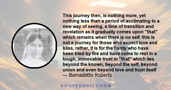 This journey then, is nothing more, yet nothing less than a period of acclimating to a new way of seeing, a time of transition and revelation as it gradually comes upon that which remains when there is no self. this is