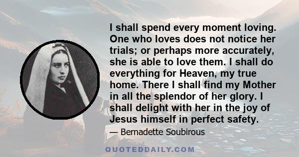 I shall spend every moment loving. One who loves does not notice her trials; or perhaps more accurately, she is able to love them. I shall do everything for Heaven, my true home. There I shall find my Mother in all the