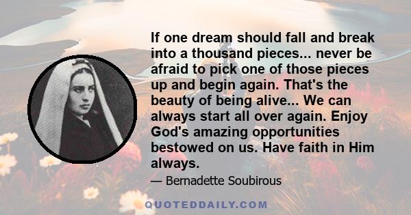 If one dream should fall and break into a thousand pieces... never be afraid to pick one of those pieces up and begin again. That's the beauty of being alive... We can always start all over again. Enjoy God's amazing