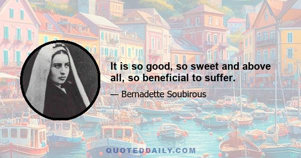 It is so good, so sweet and above all, so beneficial to suffer.