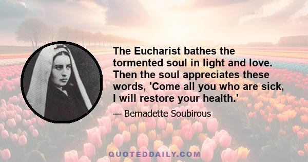 The Eucharist bathes the tormented soul in light and love. Then the soul appreciates these words, 'Come all you who are sick, I will restore your health.'