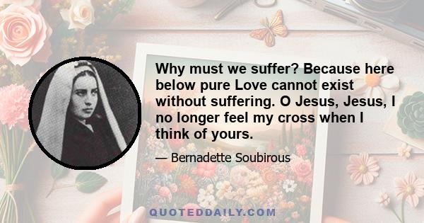 Why must we suffer? Because here below pure Love cannot exist without suffering. O Jesus, Jesus, I no longer feel my cross when I think of yours.