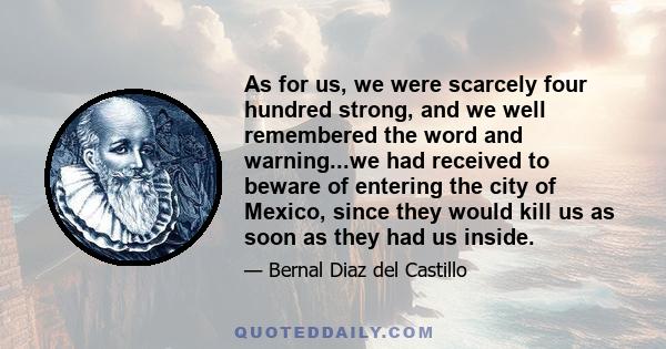 As for us, we were scarcely four hundred strong, and we well remembered the word and warning...we had received to beware of entering the city of Mexico, since they would kill us as soon as they had us inside.