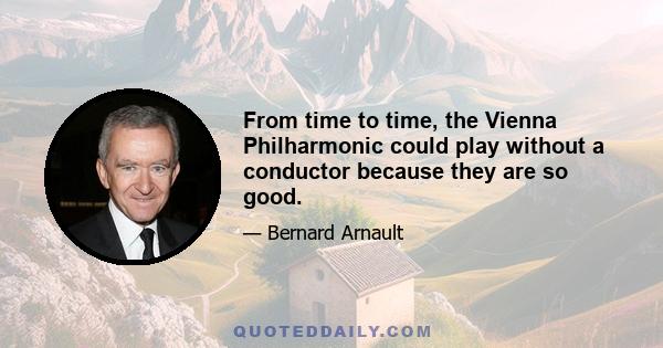 From time to time, the Vienna Philharmonic could play without a conductor because they are so good.