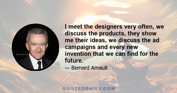 I meet the designers very often, we discuss the products, they show me their ideas, we discuss the ad campaigns and every new invention that we can find for the future.