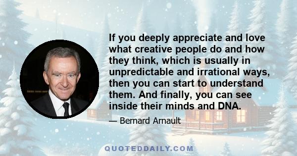 If you deeply appreciate and love what creative people do and how they think, which is usually in unpredictable and irrational ways, then you can start to understand them. And finally, you can see inside their minds and 