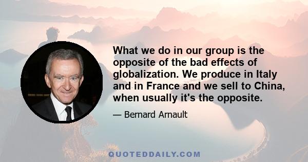 What we do in our group is the opposite of the bad effects of globalization. We produce in Italy and in France and we sell to China, when usually it's the opposite.