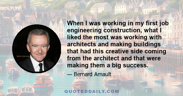 When I was working in my first job engineering construction, what I liked the most was working with architects and making buildings that had this creative side coming from the architect and that were making them a big