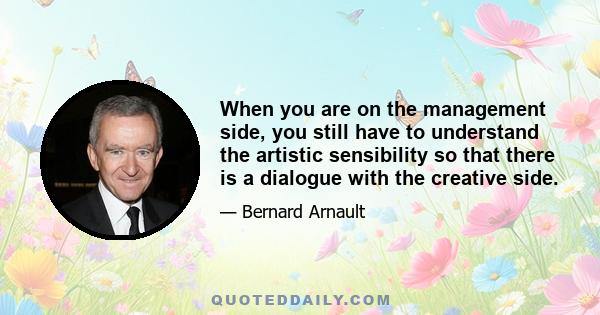 When you are on the management side, you still have to understand the artistic sensibility so that there is a dialogue with the creative side.