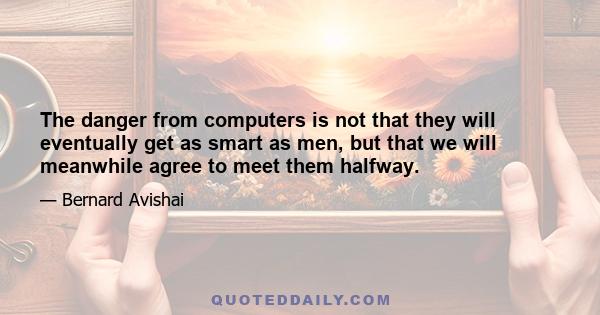 The danger from computers is not that they will eventually get as smart as men, but that we will meanwhile agree to meet them halfway.